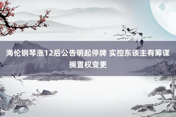 海伦钢琴涨12后公告明起停牌 实控东谈主有筹谋搁置权变更