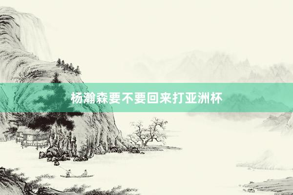 杨瀚森要不要回来打亚洲杯
