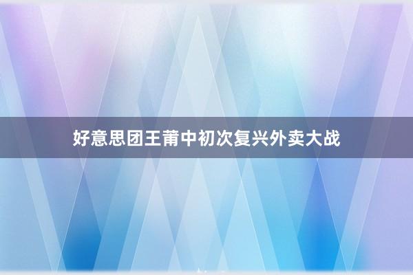 好意思团王莆中初次复兴外卖大战