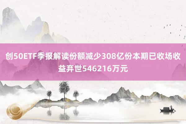 创50ETF季报解读份额减少308亿份本期已收场收益弃世546216万元