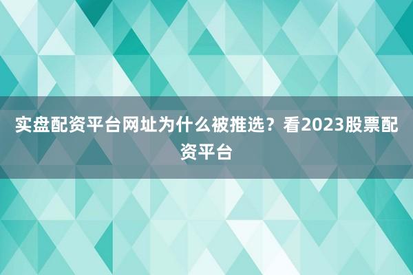 实盘配资平台网址为什么被推选？看2023股票配资平台