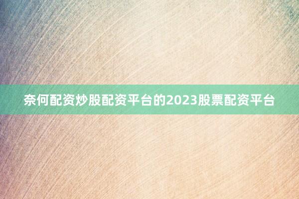 奈何配资炒股配资平台的2023股票配资平台