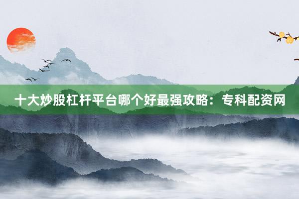 十大炒股杠杆平台哪个好最强攻略：专科配资网