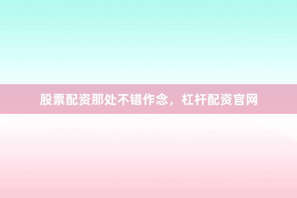 股票配资那处不错作念，杠杆配资官网