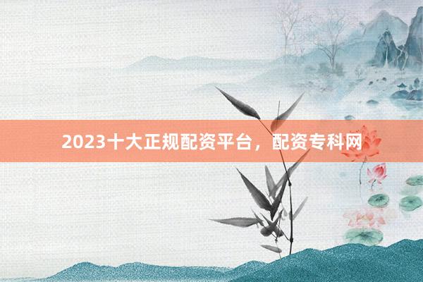 2023十大正规配资平台，配资专科网