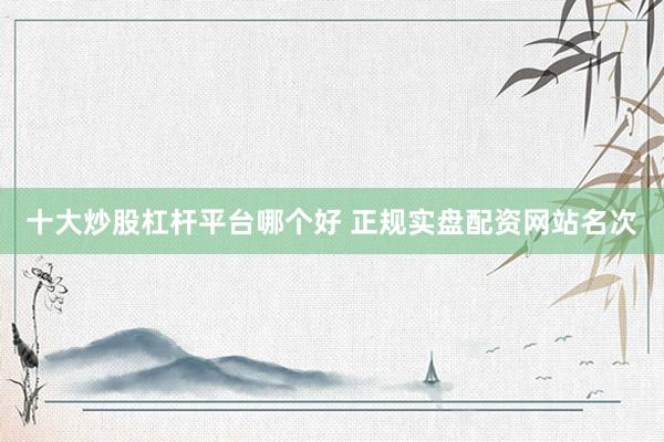 十大炒股杠杆平台哪个好 正规实盘配资网站名次