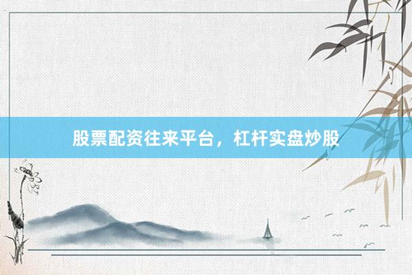 股票配资往来平台，杠杆实盘炒股