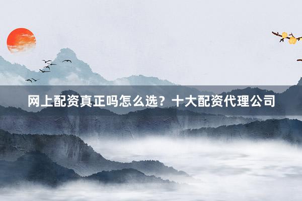 网上配资真正吗怎么选？十大配资代理公司