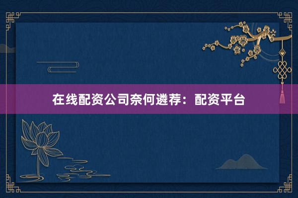 在线配资公司奈何遴荐：配资平台