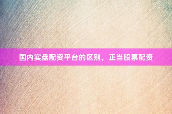 国内实盘配资平台的区别，正当股票配资