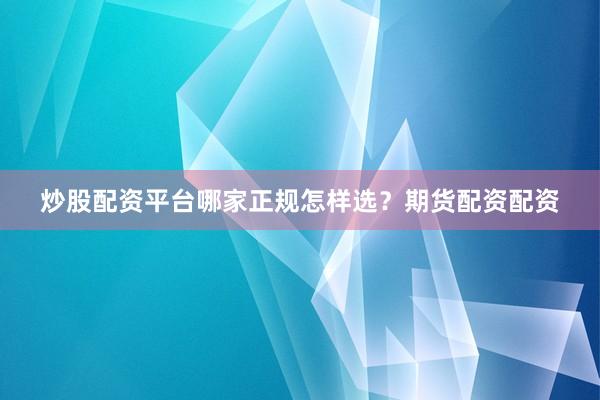 炒股配资平台哪家正规怎样选？期货配资配资