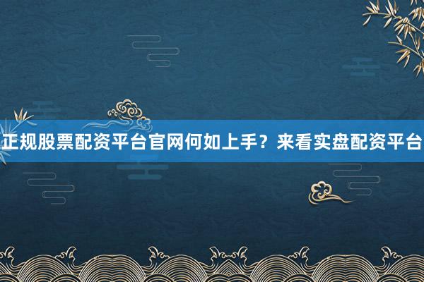 正规股票配资平台官网何如上手？来看实盘配资平台