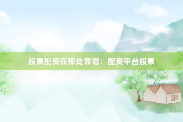 股票配资在那处靠谱：配资平台股票