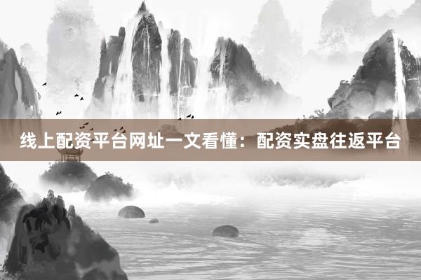 线上配资平台网址一文看懂：配资实盘往返平台
