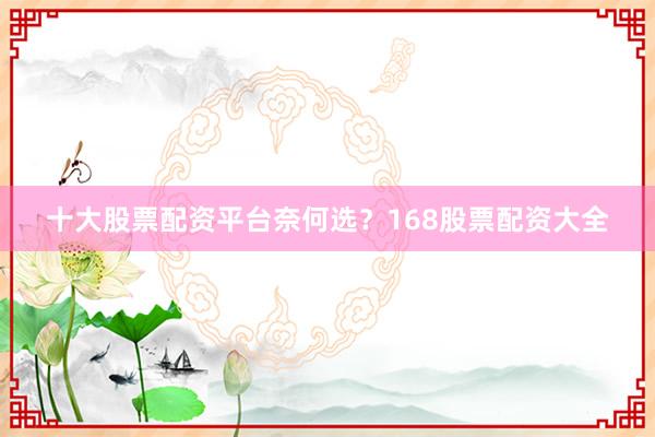 十大股票配资平台奈何选？168股票配资大全