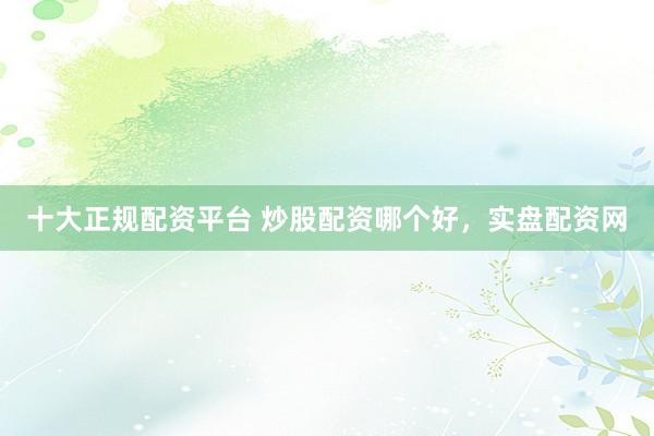十大正规配资平台 炒股配资哪个好，实盘配资网