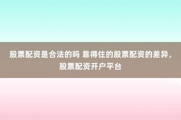 股票配资是合法的吗 靠得住的股票配资的差异，股票配资开户平台