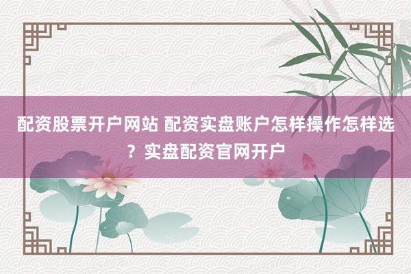 配资股票开户网站 配资实盘账户怎样操作怎样选？实盘配资官网开户