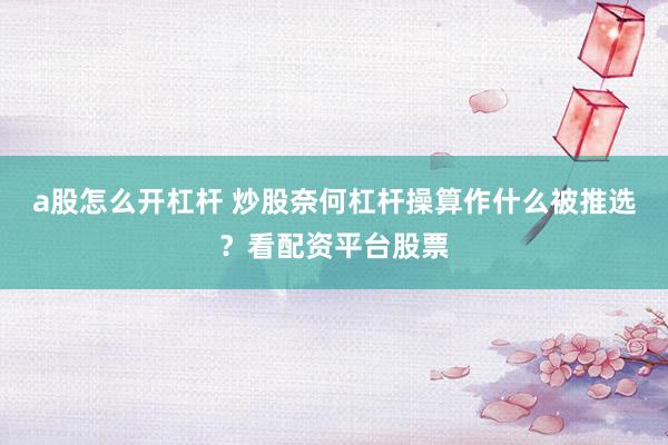 a股怎么开杠杆 炒股奈何杠杆操算作什么被推选？看配资平台股票