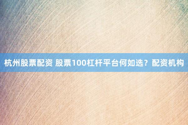 杭州股票配资 股票100杠杆平台何如选？配资机构