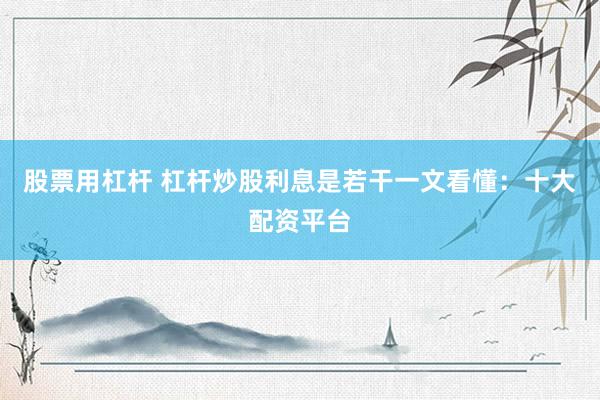 股票用杠杆 杠杆炒股利息是若干一文看懂：十大配资平台