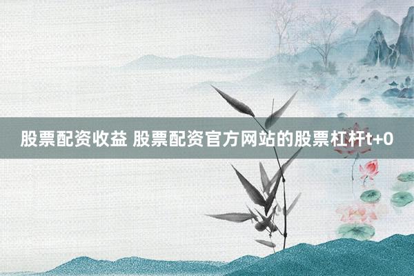 股票配资收益 股票配资官方网站的股票杠杆t+0