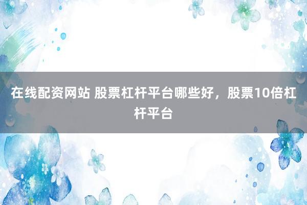 在线配资网站 股票杠杆平台哪些好，股票10倍杠杆平台