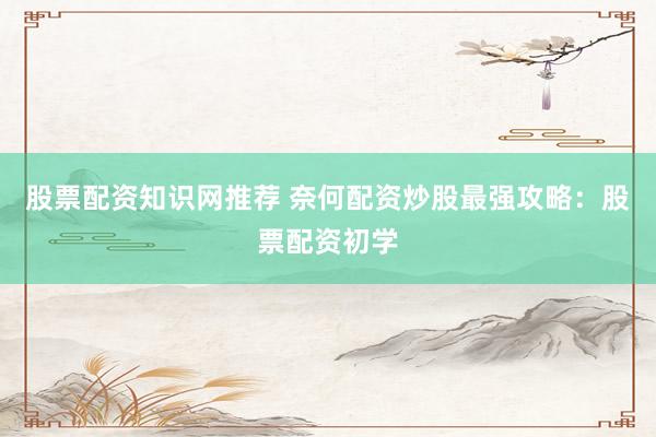 股票配资知识网推荐 奈何配资炒股最强攻略：股票配资初学