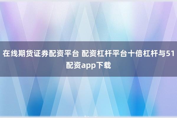 在线期货证券配资平台 配资杠杆平台十倍杠杆与51配资app下载