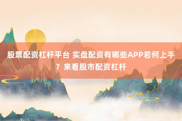 股票配资杠杆平台 实盘配资有哪些APP若何上手？来看股市配资杠杆