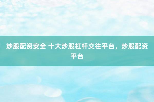 炒股配资安全 十大炒股杠杆交往平台，炒股配资平台