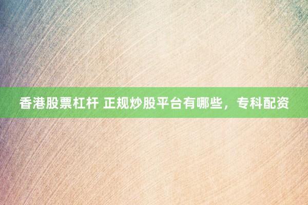 香港股票杠杆 正规炒股平台有哪些，专科配资
