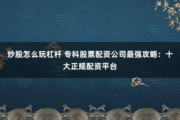 炒股怎么玩杠杆 专科股票配资公司最强攻略：十大正规配资平台