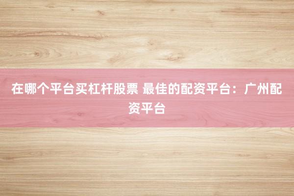 在哪个平台买杠杆股票 最佳的配资平台：广州配资平台