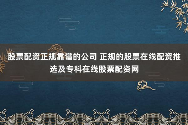 股票配资正规靠谱的公司 正规的股票在线配资推选及专科在线股票配资网