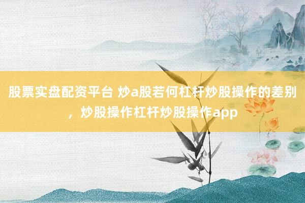 股票实盘配资平台 炒a股若何杠杆炒股操作的差别，炒股操作杠杆炒股操作app