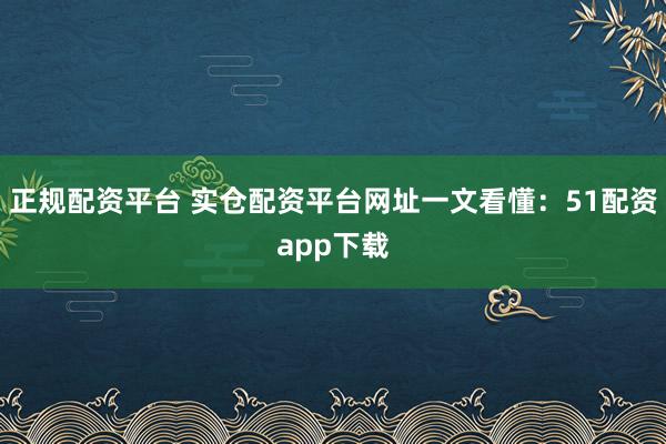 正规配资平台 实仓配资平台网址一文看懂：51配资app下载