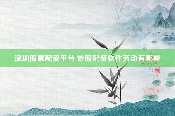 深圳股票配资平台 炒股配资软件劳动有哪些