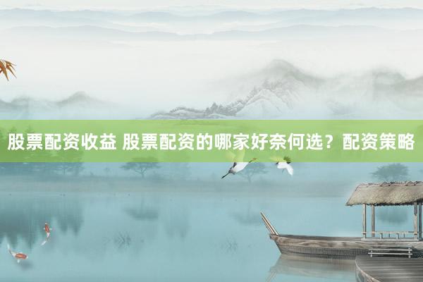 股票配资收益 股票配资的哪家好奈何选？配资策略