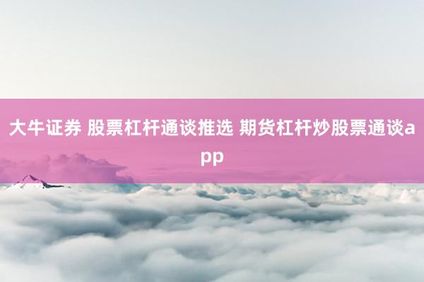 大牛证券 股票杠杆通谈推选 期货杠杆炒股票通谈app