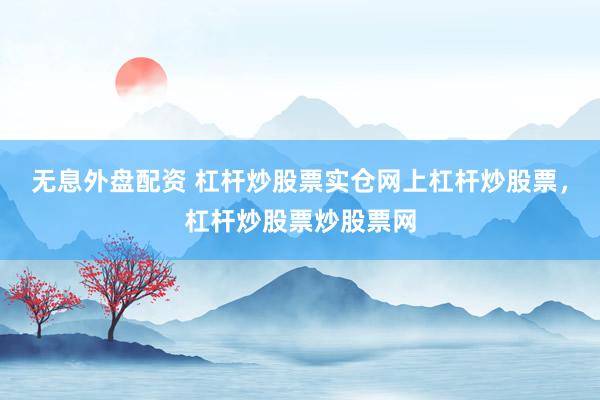 无息外盘配资 杠杆炒股票实仓网上杠杆炒股票，杠杆炒股票炒股票网