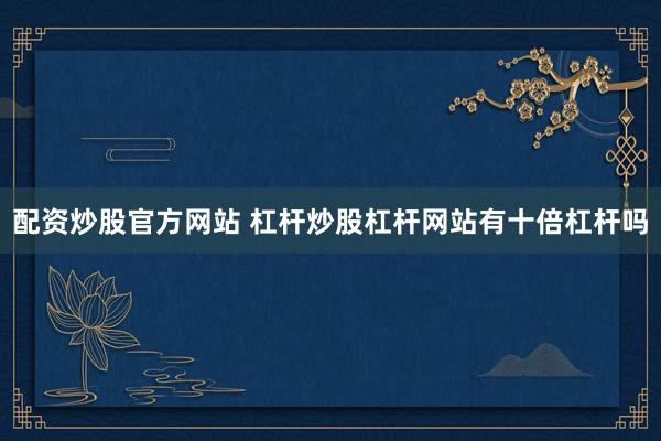 配资炒股官方网站 杠杆炒股杠杆网站有十倍杠杆吗