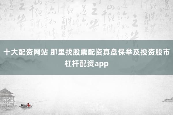 十大配资网站 那里找股票配资真盘保举及投资股市杠杆配资app