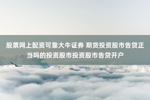 股票网上配资可靠大牛证券 期货投资股市告贷正当吗的投资股市投资股市告贷开户