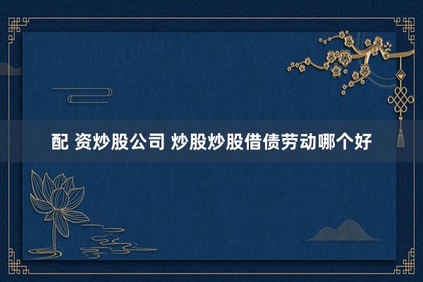 配 资炒股公司 炒股炒股借债劳动哪个好