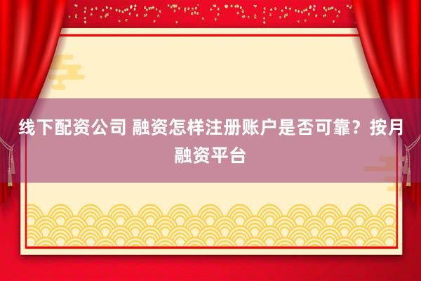 线下配资公司 融资怎样注册账户是否可靠？按月融资平台