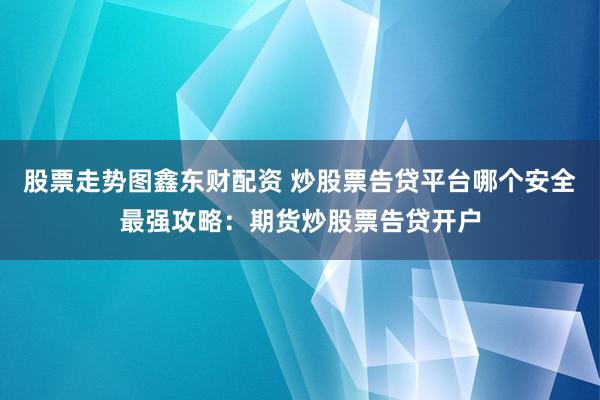股票走势图鑫东财配资 炒股票告贷平台哪个安全最强攻略：期货炒股票告贷开户