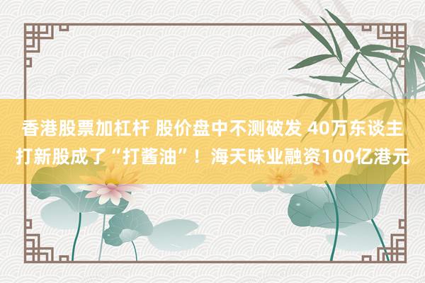 香港股票加杠杆 股价盘中不测破发 40万东谈主打新股成了“打酱油”！海天味业融资100亿港元