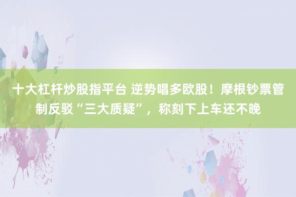 十大杠杆炒股指平台 逆势唱多欧股！摩根钞票管制反驳“三大质疑”，称刻下上车还不晚