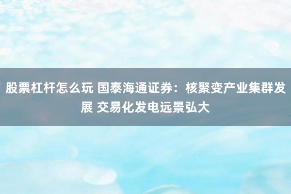 股票杠杆怎么玩 国泰海通证券：核聚变产业集群发展 交易化发电远景弘大